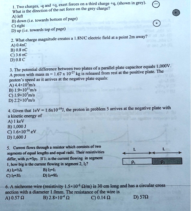 1. Two charges, -q and +q, exert forces on a third charge +q, (shown in grey). What is the direction of the net force on the grey charge?
A) left
B) down (i.e. towards bottom of page)
C) right
D) up (i.e. towards top of page)
2. What charge magnitude creates a 1.8N/C electric field at a point 2m away?
A) 0.4nC
B) 0.8 nC
C) 3.6 nC
D) 0.8 C
3. The potential difference between two plates of a parallel plate capacitor equals 1,000V. A proton with mass m = 1.67 x 10^-27 kg is released from rest at the positive plate. The proton's speed as it arrives at the negative plate equals:
A) 4.4×10^5m/s
B) 1.9×10^11m/s
C) 1.9×10^7m/s
D) 2.2×10^5m/s
4. Given that 1eV = 1.6x10^-19J, the proton in problem 5 arrives at the negative plate with a kinetic energy of
A) 1 keV
B) 1,000 J
C) 1.6×10^-16 eV
D) 1,600 J
5. Current flows through a resistor which consists of two segments of equal lengths and equal radii. Their resistivities differ, with ?1=3?2. If I1 is the current flowing in segment 1, how big is the current flowing in segment 2, I2?
A) I2=?I1
B) I2=I1
C) I2=3I1
D) I2=9I1
6. A nichrome wire (resistivity 1.5×10^-6 ?/m) is 30 cm long and has a circular cross section with a diameter 1.0mm. The resistance of the wire is
A) 0.57 ?
B) 2.8×10^-4 ?
C) 0.14 ?
D) 57?