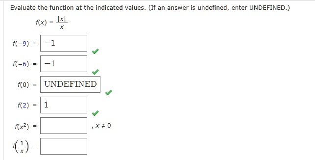 Evaluate the function at the indicated values. (If an answer is undefined, enter UNDEFINED.)
f(x) = |x|/x
f(-9) = -1
f(-6) = -1
f(0) = UNDEFINED
f(2) = 1
f(x^2) = , x ? 0
f(1/x) =