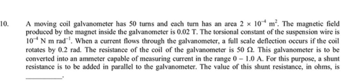 A moving coil galvanometer has 50 turns and each turn has an area 2 x 10^-4 m^2. The magnetic field produced by the magnet inside the galvanometer is 0.02 T. The torsional constant of the suspension wire is 10^-4 N m rad^-1. When a current flows through the galvanometer, a full scale deflection occurs if the coil rotates by 0.2 rad. The resistance of the coil of the galvanometer is 50 ?. This galvanometer is to be converted into an ammeter capable of measuring current in the range 0 - 1.0 A. For this purpose, a shunt resistance is to be added in parallel to the galvanometer. The value of this shunt resistance, in ohms, is .