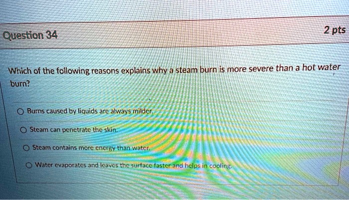 Which of the following reasons explains why a steam burn is more severe than a hot water burn?

Burns caused by liquids are always milder.
Steam can penetrate the skin.
Steam contains more energy than water.
Water evaporates and leaves the surface faster and helps in cooling.