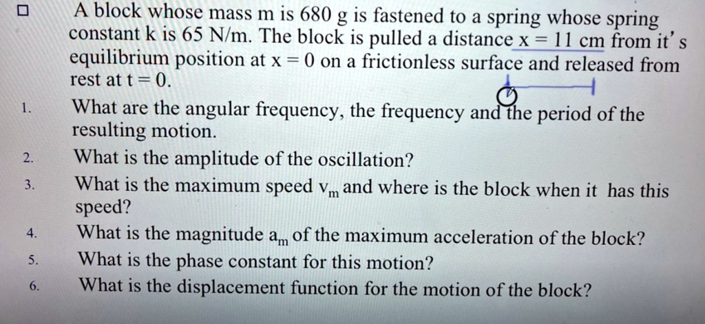 A block whose mass m is 680 g is fastened to a spring whose spring constant k is 65 N/m. The block is pulled a distance x = 11 cm from it's equilibrium position at x = 0 on a frictionless surface and released from rest at t = 0. 1. What are the angular frequency, the frequency and the period of the resulting motion. 2. What is the amplitude of the oscillation? 3. What is the maximum speed vm and where is the block when it has this speed? 4. What is the magnitude am of the maximum acceleration of the block? 5. What is the phase constant for this motion? 6. What is the displacement function for the motion of the block?