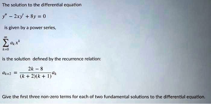 The solution to the differential equation

y” - 2xy' + 8y = 0

is given by a power series,

sumk=0^infinity ak x^k

is the solution defined by the recurrence relation:

ak+2 = (2k - 8) / ((k + 2)(k + 1)) ak

Give the first three non-zero terms for each of two fundamental solutions to the differential equation.