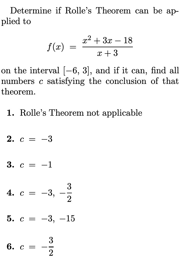 Determine if Rolle's Theorem can be applied to
f(x) = (x^2 + 3x - 18) / (x + 3)
on the interval [-6, 3], and if it can, find all numbers c satisfying the conclusion of that theorem.
1. Rolle's Theorem not applicable
2. c = -3
3. c = -1
4. c = -3, -3/2
5. c = -3, -15
6. c = -3/2