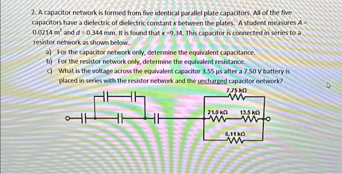 2. A capacitor network is formed from five identical parallel plate capacitors. All of the five capacitors have a dielectric of dielectric constant k between the plates. A student measures A = 0.0214 m^2 and d = 0.344 mm. It is found that k = 9.34. This capacitor is connected in series to a resistor network as shown below.
a) For the capacitor network only, determine the equivalent capacitance.
b) For the resistor network only, determine the equivalent resistance.
c) What is the voltage across the equivalent capacitor 3.55 μ s after a 7.50 V battery is placed in series with the resistor network and the uncharged capacitor network?