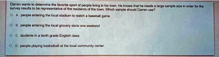 Darren wants to determine the favorite sport of people living in his town. He knows that he needs a large sample size in order for the survey results to be representative of the residents of the town. Which sample should Darren use?
A people entering the local stadium to watch a baseball game
B people entering the local grocery store one weekend
C students in a tenth grade English class
D people playing basketball at the local community center