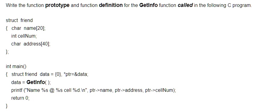 Write the function prototype and function definition for the GetInfo function called in the following C program.
struct friend

char name[20];
int cellNum;
char address[40];
;
int main()

struct friend data = 0, *ptr=   data;
data = GetInfo();
printf ("Name %s @ %s cell %d.\n", ptr->name, ptr->address, ptr->cellNum);
return 0;
