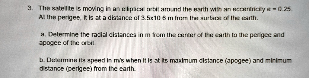 3. The satellite is moving in an elliptical orbit around the earth with an eccentricity e = 0.25.
At the perigee, it is at a distance of 3.5x10<sup>6</sup> m from the surface of the earth.
a. Determine the radial distances in m from the center of the earth to the perigee and
apogee of the orbit.
b. Determine its speed in m/s when it is at its maximum distance (apogee) and minimum
distance (perigee) from the earth.