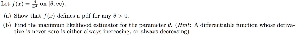 Let f(x) = (θ)/(x^2) on [θ, ∞). 
(a) Show that f(x) defines a pdf for any θ > 0.
(b) Find the maximum likelihood estimator for the parameter θ. (Hint: A differentiable function whose derivative is never zero is either always increasing, or always decreasing)