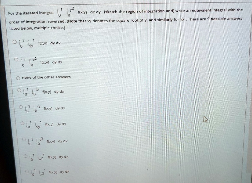 For the iterated integral ??¹ ???² f(x,y) dx dy (sketch the region of integration and) write an equivalent integral with the order of integration reversed. (Note that ?y denotes the square root of y, and similarly for ?x. There are 9 possible answers listed below, multiple choice.)

??¹ ???¹ f(x,y) dy dx
??¹ ???² f(x,y) dy dx
none of the other answers
??¹ ???? f(x,y) dy dx
??¹ ???? f(x,y) dy dx
??¹ ???¹ f(x,y) dy dx
??¹ ???² f(x,y) dy dx
??¹ ??²¹ f(x,y) dy dx
??¹ ??²¹ f(x,y) dy dx