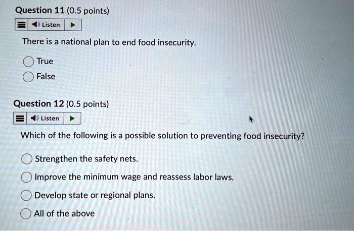 Question 11 (0.5 points)
Listen
There is a national plan to end food insecurity.
True
False
Question 12 (0.5 points)
Listen
Which of the following is a possible solution to preventing food insecurity?
Strengthen the safety nets.
Improve the minimum wage and reassess labor laws.
Develop state or regional plans.
All of the above