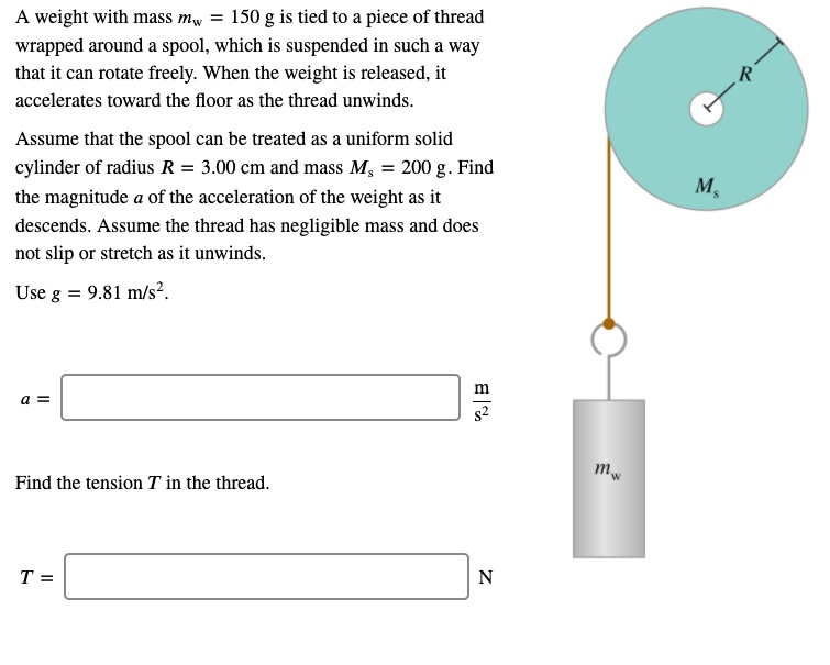 A weight with mass mw = 150 g is tied to a piece of thread wrapped around a spool, which is suspended in such a way that it can rotate freely. When the weight is released, it accelerates toward the floor as the thread unwinds.
Assume that the spool can be treated as a uniform solid cylinder of radius R = 3.00 cm and mass Ms = 200 g. Find the magnitude a of the acceleration of the weight as it descends. Assume the thread has negligible mass and does not slip or stretch as it unwinds.
Use g = 9.81 m/s^2.
a = m/s^2
Find the tension T in the thread.
T = N