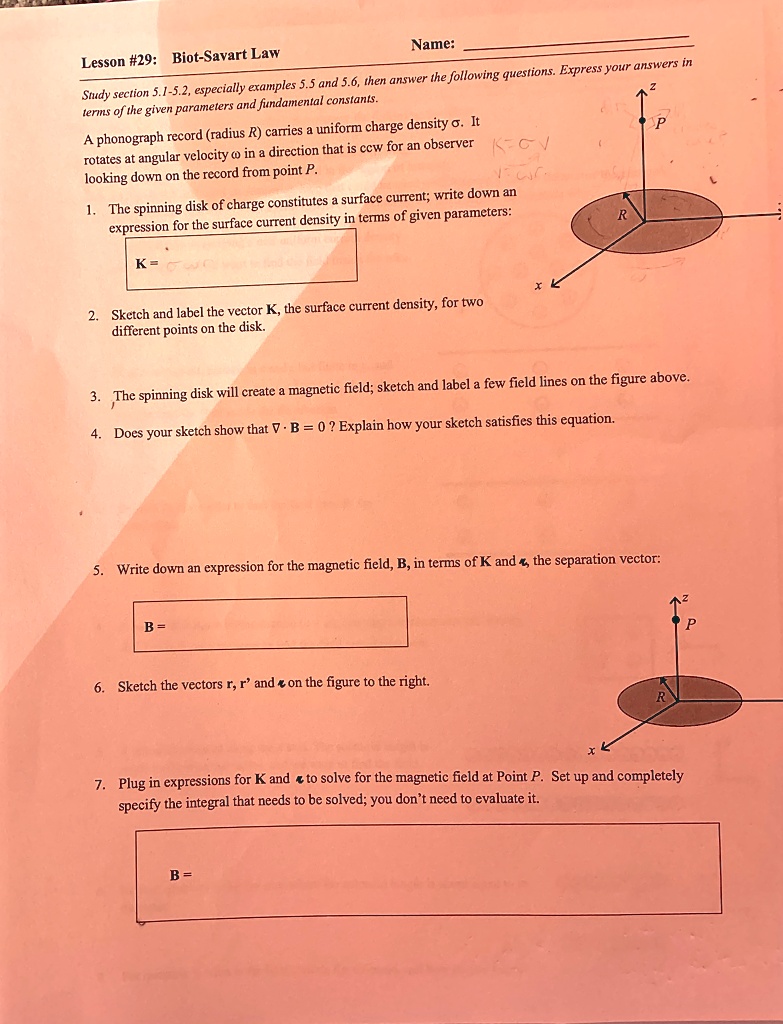 Lesson #29: Biot-Savart Law
Name:
Study section 5.1-5.2, especially examples 5.5 and 5.6, then answer the following questions. Express your answers in
terms of the given parameters and fundamental constants.
A phonograph record (radius R) carries a uniform charge density ?. It
rotates at angular velocity ? in a direction that is ccw for an observer
looking down on the record from point P.
1. The spinning disk of charge constitutes a surface current; write down an
expression for the surface current density in terms of given parameters:
K =
2. Sketch and label the vector K⃗, the surface current density, for two
different points on the disk.
3. The spinning disk will create a magnetic field; sketch and label a few field lines on the figure above.
4. Does your sketch show that ∇·B⃗ = 0? Explain how your sketch satisfies this equation.
5. Write down an expression for the magnetic field, B, in terms of K and r⃗, the separation vector:
B =
6. Sketch the vectors r⃗, r⃗'⃗ and r⃗ on the figure to the right.
7. Plug in expressions for K and r⃗ to solve for the magnetic field at Point P. Set up and completely
specify the integral that needs to be solved; you don't need to evaluate it.
B =