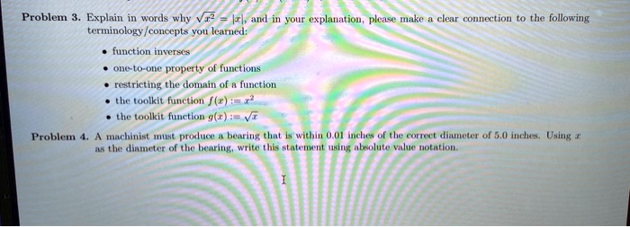 Problem 3. Explain in words why sqrtx^2 = |x|, and in your explanation, please make a clear connection to the following terminology/concepts you learned:
• function inverses
• one-to-one property of functions
• restricting the domain of a function
• the toolkit function f(x) := x^2
• the toolkit function g(x) := sqrtx
Problem 4. A machinist must produce a bearing that is within 0.01 inches of the correct diameter of 5.0 inches. Using x as the diameter of the bearing, write this statement using absolute value notation.
I