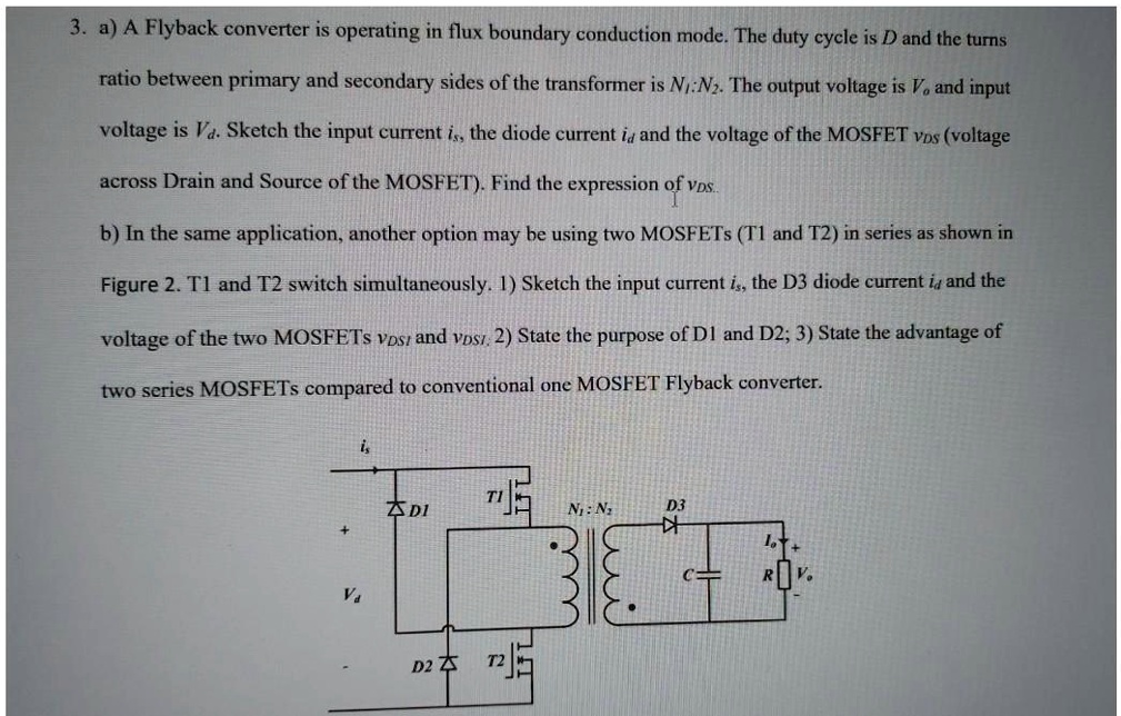 3. a) A Flyback converter is operating in flux boundary conduction mode. The duty cycle is D and the turns
ratio between primary and secondary sides of the transformer is N1:N2. The output voltage is Vo and input
voltage is Va. Sketch the input current is, the diode current id and the voltage of the MOSFET VDS (voltage
across Drain and Source of the MOSFET). Find the expression of VDS.
b) In the same application, another option may be using two MOSFETs (T1 and T2) in series as shown in
Figure 2. T1 and T2 switch simultaneously. 1) Sketch the input current is, the D3 diode current id and the
voltage of the two MOSFETs VDS1 and VDS2. 2) State the purpose of D1 and D2; 3) State the advantage of
two series MOSFETs compared to conventional one MOSFET Flyback converter.