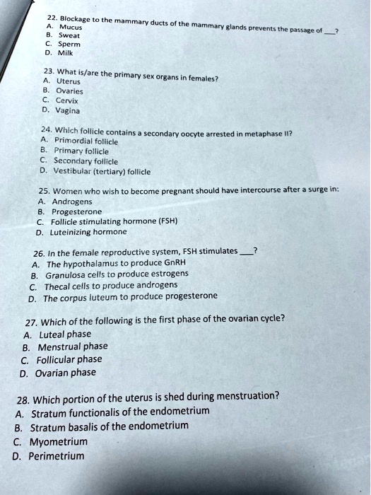 22. Blockage to the mammary ducts of the mammary glands prevents the passage of ?
A. Mucus
B. Sweat
C. Sperm
D. Milk

23. What is/are the primary sex organs in females?
A. Uterus
B. Ovaries
C. Cervix
D. Vagina

24. Which follicle contains a secondary oocyte arrested in metaphase II?
A. Primordial follicle
B. Primary follicle
C. Secondary follicle
D. Vestibular (tertiary) follicle

25. Women who wish to become pregnant should have intercourse after a surge in:
A. Androgens
B. Progesterone
C. Follicle stimulating hormone (FSH)
D. Luteinizing hormone

26. In the female reproductive system, FSH stimulates ?
A. The hypothalamus to produce GnRH
B. Granulosa cells to produce estrogens
C. Thecal cells to produce androgens
D. The corpus luteum to produce progesterone

27. Which of the following is the first phase of the ovarian cycle?
A. Luteal phase
B. Menstrual phase
C. Follicular phase
D. Ovarian phase

28. Which portion of the uterus is shed during menstruation?
A. Stratum functionalis of the endometrium
B. Stratum basalis of the endometrium
C. Myometrium
D. Perimetrium