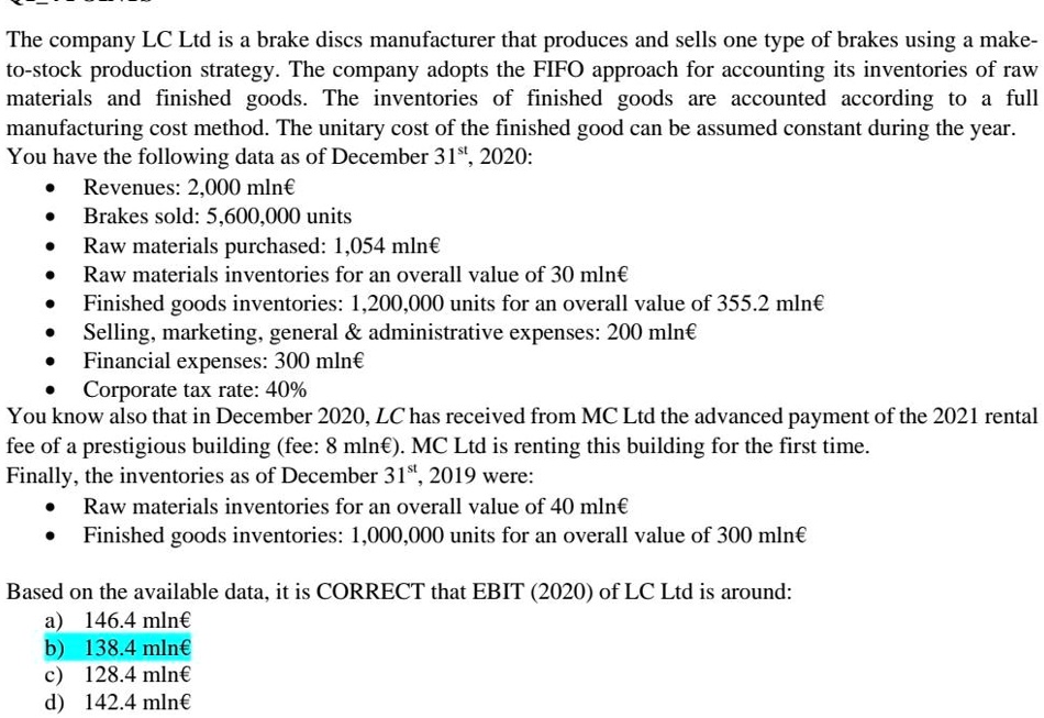 The company LC Ltd is a brake discs manufacturer that produces and sells one type of brakes using a make-to-stock production strategy. The company adopts the FIFO approach for accounting its inventories of raw materials and finished goods. The inventories of finished goods are accounted according to a full manufacturing cost method. The unitary cost of the finished good can be assumed constant during the year.
You have the following data as of December 31st, 2020:
• Revenues: 2,000 mln€
• Brakes sold: 5,600,000 units
• Raw materials purchased: 1,054 mln€
• Raw materials inventories for an overall value of 30 mln€
• Finished goods inventories: 1,200,000 units for an overall value of 355.2 mln€
• Selling, marketing, general     administrative expenses: 200 mln€
• Financial expenses: 300 mln€
• Corporate tax rate: 40%
You know also that in December 2020, LC has received from MC Ltd the advanced payment of the 2021 rental fee of a prestigious building (fee: 8 mln€). MC Ltd is renting this building for the first time.
Finally, the inventories as of December 31st, 2019 were:
• Raw materials inventories for an overall value of 40 mln€
• Finished goods inventories: 1,000,000 units for an overall value of 300 mln€

Based on the available data, it is CORRECT that EBIT (2020) of LC Ltd is around:
a) 146.4 mln€
b) 138.4 mln€
c) 128.4 mln€
d) 142.4 mln€