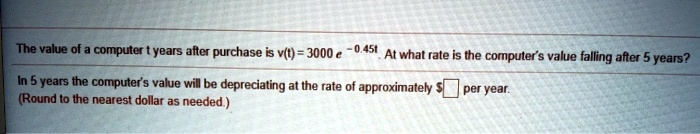 The value of a computer t years after purchase is v(t) = 3000 e ^ -0.45t. At what rate is the computer's value falling after 5 years?
In 5 years the computer's value will be depreciating at the rate of approximately per year.
(Round to the nearest dollar as needed.)