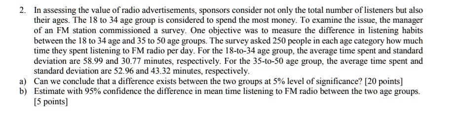2. In assessing the value of radio advertisements, sponsors consider not only the total number of listeners but also their ages. The 18 to 34 age group is considered to spend the most money. To examine the issue, the manager of an FM station commissioned a survey. One objective was to measure the difference in listening habits between the 18 to 34 age and 35 to 50 age groups. The survey asked 250 people in each age category how much time they spent listening to FM radio per day. For the 18-to-34 age group, the average time spent and standard deviation are 58.99 and 30.77 minutes, respectively. For the 35-to-50 age group, the average time spent and standard deviation are 52.96 and 43.32 minutes, respectively.
a) Can we conclude that a difference exists between the two groups at 5% level of significance? [20 points]
b) Estimate with 95% confidence the difference in mean time listening to FM radio between the two age groups. [5 points]