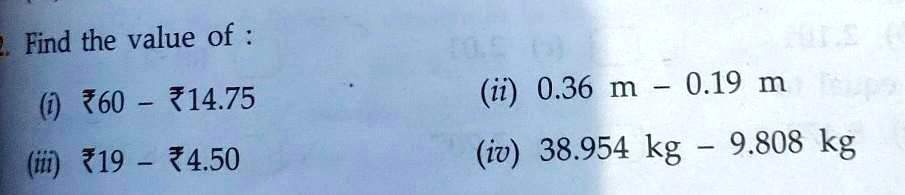 2. Find the value of :
(i) ?60 - ?14.75
(iii) ?19 - ?4.50
(ii) 0.36 m - 0.19 m
(iv) 38.954 kg - 9.808 kg
