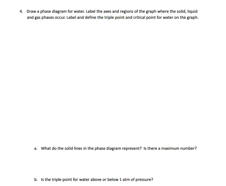 4. Draw a phase diagram for water. Label the axes and regions of the graph where the solid, liquid and gas phases occur. Label and define the triple point and critical point for water on the graph.

a. What do the solid lines in the phase diagram represent? Is there a maximum number?

b. Is the triple point for water above or below 1 atm of pressure?