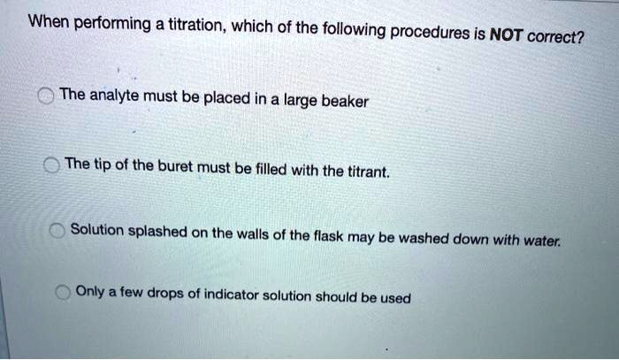 When performing a titration, which of the following procedures is NOT correct?
The analyte must be placed in a large beaker
The tip of the buret must be filled with the titrant.
Solution splashed on the walls of the flask may be washed down with water.
Only a few drops of indicator solution should be used