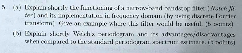 5. (a) Explain shortly the functioning of a narrow-band bandstop filter (Notch filter) and its implementation in frequency domain (by using discrete Fourier transform). Give an example where this filter would be useful. (5 points)
(b) Explain shortly Welch's periodogram and its advantages/disadvantages when compared to the standard periodogram spectrum estimate. (5 points)