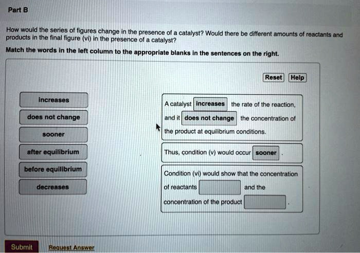 Part B

How would the series of figures change in the presence of a catalyst? Would there be different amounts of reactants and products in the final figure (vi) in the presence of a catalyst?
Match the words in the left column to the appropriate blanks in the sentences on the right.

increases
does not change
sooner
after equilibrium
before equilibrium
decreases

A catalyst increases the rate of the reaction, and it does not change the concentration of the product at equilibrium conditions.

Thus, condition (v) would occur sooner.

Condition (vi) would show that the concentration of reactants and the concentration of the product.
