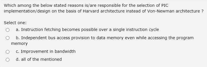 Which among the below stated reasons is/are responsible for the selection of PIC implementation/design on the basis of Harvard architecture instead of Von-Newman architecture ?
Select one:
a. Instruction fetching becomes possible over a single instruction cycle
b. Independent bus access provision to data memory even while accessing the program memory
c. Improvement in bandwidth
d. all of the mentioned