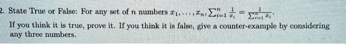 2. State True or False: For any set of n numbers x1, …, xn, ∑i=1^n (1)/(xi) = (n^2)/(∑i=1^n xi).
If you think it is true, prove it. If you think it is false, give a counter-example by considering any three numbers.