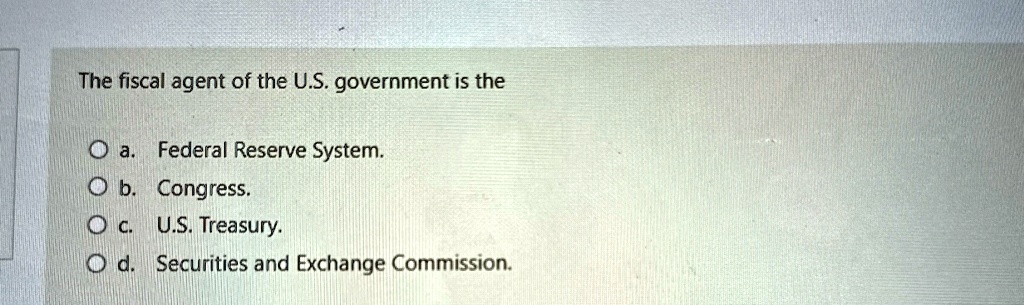 The fiscal agent of the U.S. government is the
a. Federal Reserve System.
b. Congress.
c. U.S. Treasury.
d. Securities and Exchange Commission.