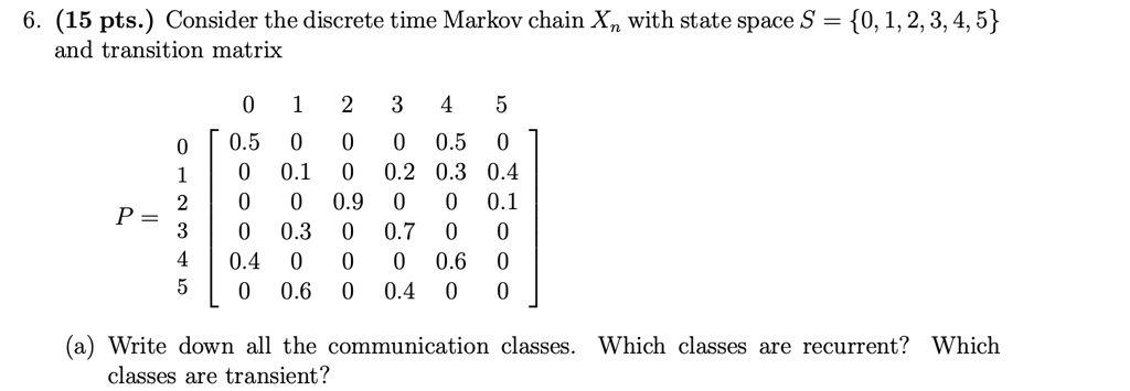 6. (15 pts.) Consider the discrete time Markov chain Xn with state space S = 0, 1, 2, 3, 4, 5 and transition matrix

      0   1   2   3   4   5
0 [ 0.5   0   0   0  0.5  0 ]
1 [  0   0.1  0  0.2 0.3 0.4]
P = 2 [  0    0  0.9  0   0  0.1]
3 [  0   0.3  0  0.7  0   0 ]
4 [ 0.4   0   0   0  0.6  0 ]
5 [  0   0.6  0  0.4  0   0 ]

(a) Write down all the communication classes. Which classes are recurrent? Which classes are transient?