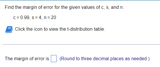 Find the margin of error for the given values of c, s, and n.
c = 0.99, s = 4, n = 20
Click the icon to view the t-distribution table.
The margin of error is [ ]. (Round to three decimal places as needed.)