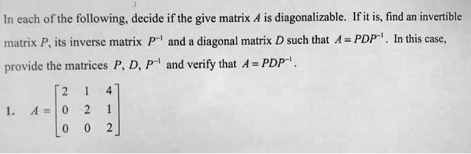In each of the following, decide if the give matrix A is diagonalizable. If it is, find an invertible matrix P, its inverse matrix P?¹ and a diagonal matrix D such that A = PDP?¹. In this case, provide the matrices P, D, P?¹ and verify that A = PDP?¹.

1. A = ? 2 1 4 ?
      | 0 2 1 |
      ? 0 0 2 ?