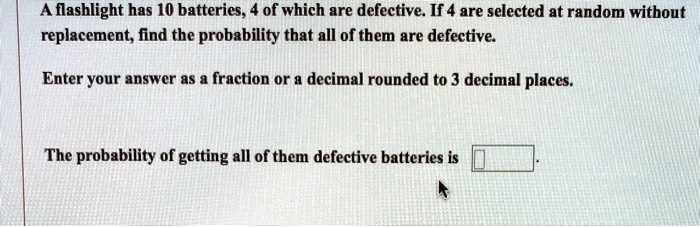 A flashlight has 10 batteries, 4 of which are defective. If 4 are selected at random without replacement, find the probability that all of them are defective.

Enter your answer as a fraction or a decimal rounded to 3 decimal places.

The probability of getting all of them defective batteries is