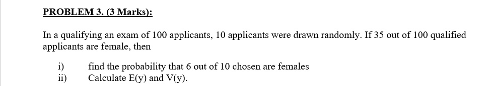 PROBLEM 3. (3 Marks):

In a qualifying an exam of 100 applicants, 10 applicants were drawn randomly. If 35 out of 100 qualified applicants are female, then

i) find the probability that 6 out of 10 chosen are females
ii) Calculate E(y) and V(y).