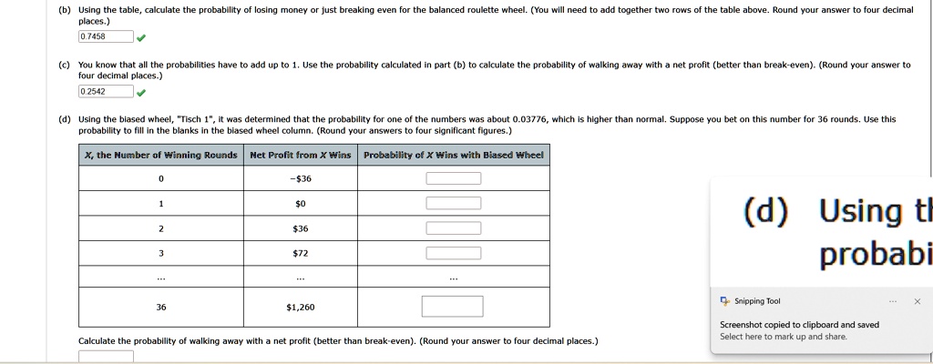 (b) Using the table, calculate the probability of losing money or just breaking even for the balanced roulette wheel. (You will need to add together two rows of the table above. Round your answer to four decimal
places.)
0.7458
(c) You know that all the probabilities have to add up to 1. Use the probability calculated in part (b) to calculate the probability of walking away with a net profit (better than break-even). (Round your answer to
four decimal places.)
0.2542
(d) Using the biased wheel, T̈isch 1,̈ it was determined that the probability for one of the numbers was about 0.03776, which is higher than normal. Suppose you bet on this number for 36 rounds. Use this
probability to fill in the blanks in the biased wheel column. (Round your answers to four significant figures.)
X, the Number of Winning Rounds Net Profit from X Wins Probability of X Wins with Biased Wheel
0
-36
10
2
36
372
36
1,260
Calculate the probability of walking away with a net profit (better than break-even). (Round your answer to four decimal places.)