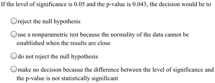 If the level of significance is 0.05 and the p-value is 0.043, the decision would be to

reject the null hypothesis

use a nonparametric test because the normality of the data cannot be established when the results are close

do not reject the null hypothesis

make no decision because the difference between the level of significance and the p-value is not statistically significant