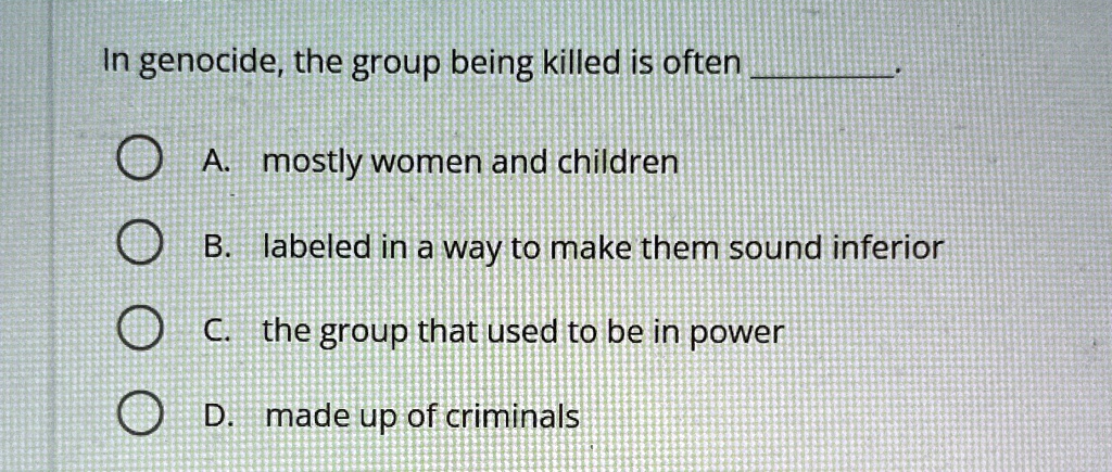 In genocide, the group being killed is often .
A. mostly women and children
B. labeled in a way to make them sound inferior
C. the group that used to be in power
D. made up of criminals