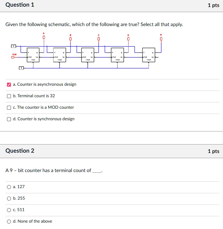 Question 1
Given the following schematic, which of the following are true? Select all that apply.
CLK
CLK
CLK
CLK
-CLA
-CLR
-CLR
-CLR
a. Counter is asynchronous design
b. Terminal count is 32
c. The counter is a MOD counter
d. Counter is synchronous design
Question 2
A 9 - bit counter has a terminal count of
a. 127
b. 255
c. 511
d. None of the above
1 pts
1 pts