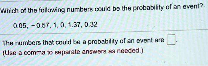 Which of the following numbers could be the probability of an event?
0.05, -0.57, 1, 0, 1.37, 0.32
The numbers that could be a probability of an event are
(Use a comma to separate answers as needed.)
