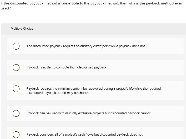 If the discounted payback method is preferable to the payback method, then why is the payback method ever
used?
Multiple Choice
The discounted payback requires an arbitrary cutoff point while payback does not.
Payback is easier to compute than discounted payback.
Payback requires the Initial Investment be recovered during a project's life while the required
discounted payback period may be shorter.
Payback can be used with mutually exclusive projects but discounted payback cannot.
Payback considers all of a project's cash flows but discounted payback does not.