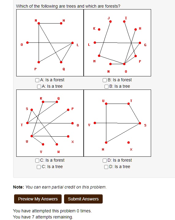Which of the following are trees and which are forests?
0
T
S
U
N
H
K
P
A: Is a forest
A: Is a tree
R
Q
J
I
H
L
L
G
H
Q
H
C: Is a forest
C: Is a tree
N
0
B: Is a forest
B: Is a tree
U
T
P
0
?
X
H
Note: You can earn partial credit on this problem.
Preview My Answers
Submit Answers
You have attempted this problem 0 times.
You have 7 attempts remaining.
X
D: Is a forest
D: Is a tree
P
S