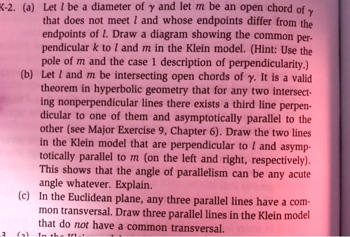 K-2. (a) Let l be a diameter of ? and let m be an open chord of ?
that does not meet l and whose endpoints differ from the
endpoints of l. Draw a diagram showing the common per-
pendicular k to l and m in the Klein model. (Hint: Use the
pole of m and the case 1 description of perpendicularity.)
(b) Let l and m be intersecting open chords of ?. It is a valid
theorem in hyperbolic geometry that for any two intersect-
ing nonperpendicular lines there exists a third line perpen-
dicular to one of them and asymptotically parallel to the
other (see Major Exercise 9, Chapter 6). Draw the two lines
in the Klein model that are perpendicular to l and asymp-
totically parallel to m (on the left and right, respectively).
This shows that the angle of parallelism can be any acute
angle whatever. Explain.
(c) In the Euclidean plane, any three parallel lines have a com-
mon transversal. Draw three parallel lines in the Klein model
that do not have a common transversal.