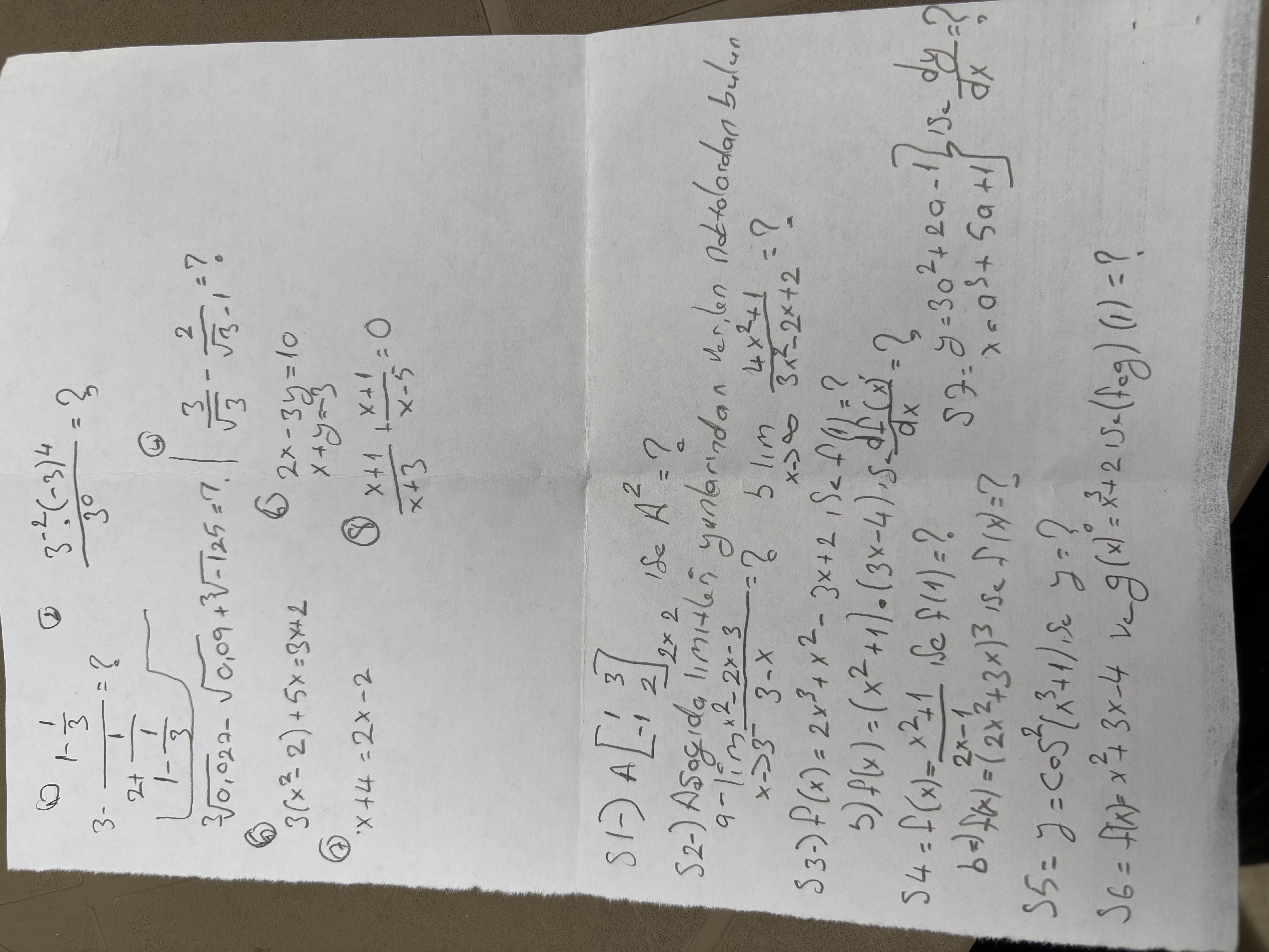 
    3-(1-(1)/(3))/(2+(1)/(1))=?   (3^-2·(-3)^4)/(3^0)=3 
        .∑√(0,027)-√(0,09)+√(-125)=7^1-(1)/(3)| (3)/(√(3))-(2)/(√(3)-1)=?

(6)

    3(x^2-2)+5 x=3 x+2

(7)

    x+4=2 x-2

(6)

    2 x-3 y=10 
        
        x+y=-3

(8)

S1-) A[
    1     3 
     -1     2
]2 × 2 ife A^2= ?
S2-) Asogida limitlen yuntarindan ver, len nottolardan bulun

    9-limx → 3^-(x^2-2 x-3)/(3-x)=?    b limx →∞(4 x^2+1)/(3 x^2-2 x+2)=?


S3-) f(x)=2 x^3+x^2-3 x+2, Sef (1)= ?
5) f(x)=(x^2+1) ·(3 x-4), δ(d f(x)^')/(d x)= ?

    S4 =f(x)=(x^2+1)/(2 x-1), Se  f(1)=?    S =y=3 a^2+2 a-1 
        
        b ⇒ f(x)=(2 x^2+3 x)^3 ise  f(x)=? 
         S5 =y=cos ^2(x^3+1) , se  y= ? (d y)/(d x)= ? 
        
        S6=f(x)=x^2+3 x-4  ve  g(x)^0=x^3+2  ise ( fog )(1)= ?
