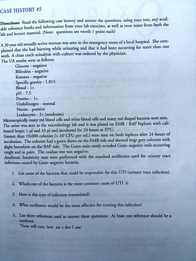 CASE HISTORY #5

Directions: Read the following case history and answer the questions, using your text, any available reference books and information from your lab exercises, as well as your notes from both the lab and lecture material. (Note: questions are worth 1 point each)

A 30 year old sexually active woman was seen in the emergency room of a local hospital. She complained that she had burning while urinating and that it had been occurring for more than one week. A clean catch urinalysis with culture was ordered by the physician.

The UA results were as follows:
    Glucose - negative
    Bilirubin - negative
    Ketones - negative
    Specific gravity - 1.015
    Blood - 1+
    pH - 7.5
    Protein - 1+
    Urobilinogen - normal
    Nitrite - positive
    Leukocytes - 2+ (moderate)

Microscopically many red blood cells and white blood cells and many rod shaped bacteria were seen.
The urine was sent to the microbiology lab and it was plated on EMB / BAP biplates with calibrated loops; 1 µl and 10 µl and incubated for 24 hours at 37°C.

Greater than 10,000 colonies (> 10^5 CFU per mL) were seen on both biplates after 24 hours of incubation. The colonies had a green sheen on the EMB side and showed large grey colonies with slight hemolysis on the BAP side. The Gram stain result revealed Gram negative rods occurring singly and in pairs. The oxidase test was negative.

Antibiotic Sensitivity tests were performed with the standard antibiotics used for urinary tract infections caused by Gram negative bacteria.

1. List some of the bacteria that could be responsible for this UTI (urinary tract infection).

2. Which one of the bacteria is the most common cause of UTI's?

3. How is this type of infection transmitted?

4. What antibiotics would be the most effective for treating this infection?

5. List three references used to answer these questions. At least one reference should be a textbook.
These will vary, here are a few I use: