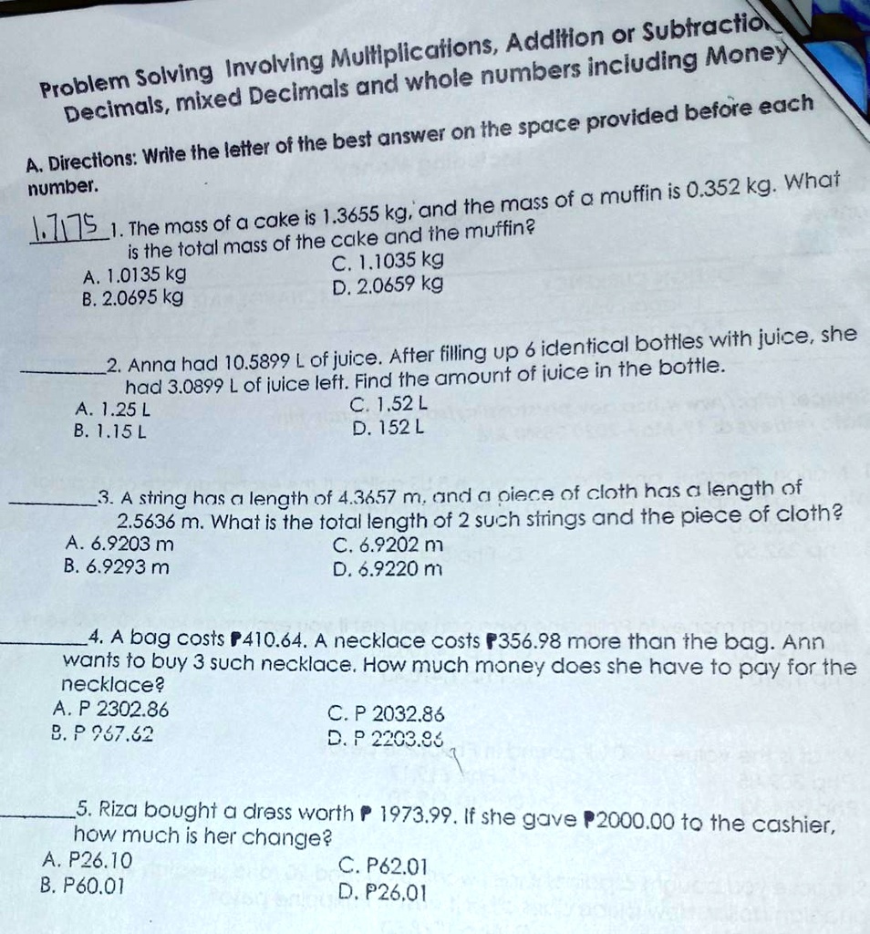 Problem Solving Involving Multiplications, Addition or Subtraction
Decimals, mixed Decimals and whole numbers including Money

A. Directions: Write the letter of the best answer on the space provided before each number.

1. The mass of a cake is 1.3655 kg, and the mass of a muffin is 0.352 kg. What is the total mass of the cake and the muffin?
A. 1.0135 kg C. 1.1035 kg
B. 2.0695 kg D. 2.0659 kg

2. Anna had 10.5899 L of juice. After filling up 6 identical bottles with juice, she had 3.0899 L of juice left. Find the amount of juice in the bottle.
A. 1.25 L C. 1.52 L
B. 1.15 L D. 152 L

3. A string has a length of 4.3657 m, and a piece of cloth has a length of 2.5636 m. What is the total length of 2 such strings and the piece of cloth?
A. 6.9203 m C. 6.9202 m
B. 6.9293 m D. 6.9220 m

4. A bag costs ?410.64. A necklace costs ?356.98 more than the bag. Ann wants to buy 3 such necklace. How much money does she have to pay for the necklace?
A. P 2302.86 C. P 2032.86
B. P 967.62 D. P 2203.86

5. Riza bought a dress worth ? 1973.99. If she gave ?2000.00 to the cashier, how much is her change?
A. P26.10 C. P62.01
B. P60.01 D. P26.01