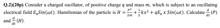 Q.2)(20p) Consider a charged oscillator, of positive charge q and mass m, which is subject to an oscillating electrical field E0 Sin(omega t). Hamiltonian of the particle is H = fracp^22m + frac12kx^2 + qE0 x Sin(omega t). Calculate fracddtlangle P angle and fracddtlangle H angle.