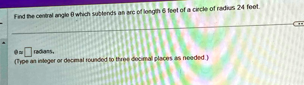Find the central angle θ which subtends an arc of length 6 feet of a circle of radius 24 feet.
θ≈  radians.
(Type an integer or decimal rounded to three decimal places as needed.)