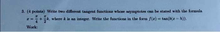 3. (4 points) Write two different tangent functions whose asymptotes can be stated with the formula x = (π)/(4) + (π)/(2)k, where k is an integer. Write the functions in the form f(x) = tan(b(x - h)).
Work: