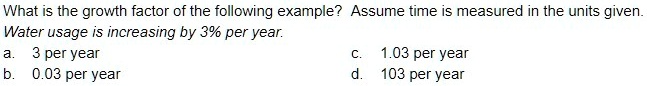 What is the growth factor of the following example? Assume time is measured in the units given.
Water usage is increasing by 3% per year.
a. 3 per year
b. 0.03 per year
c. 1.03 per year
d. 103 per year